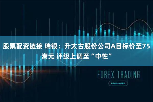 股票配资链接 瑞银：升太古股份公司A目标价至75港元 评级上调至“中性”