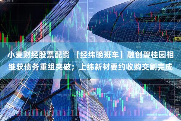 小麦财经股票配资 【经纬晚班车】融创碧桂园相继获债务重组突破；上纬新材要约收购交割完成