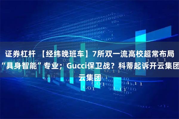证券杠杆 【经纬晚班车】7所双一流高校超常布局“具身智能”专业；Gucci保卫战？科蒂起诉开云集团