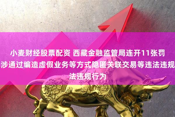 小麦财经股票配资 西藏金融监管局连开11张罚单！涉通过编造虚假业务等方式隐匿关联交易等违法违规行为