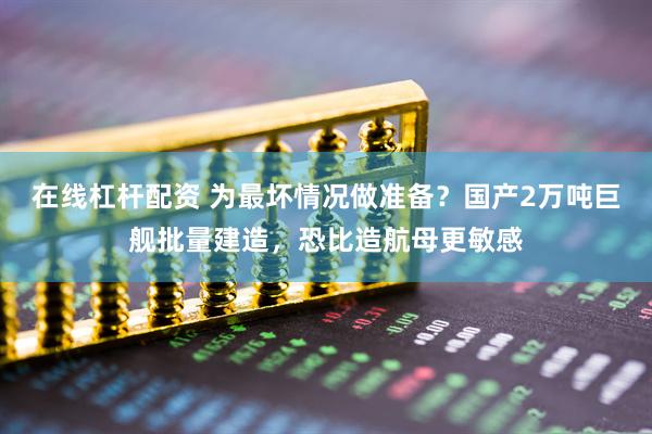 在线杠杆配资 为最坏情况做准备？国产2万吨巨舰批量建造，恐比造航母更敏感