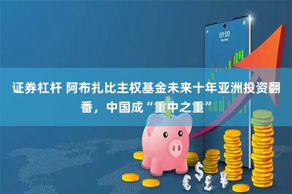 证券杠杆 阿布扎比主权基金未来十年亚洲投资翻番,中国成“重中之重”