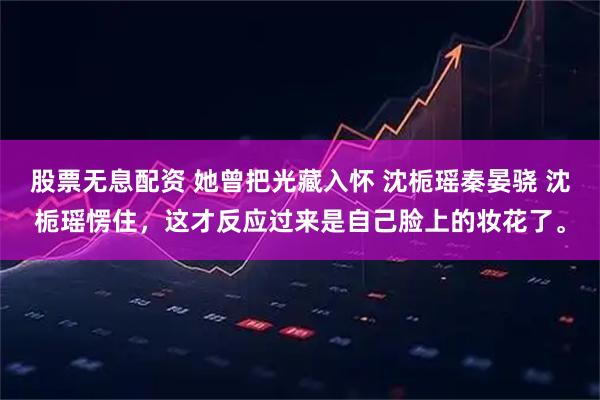 股票无息配资 她曾把光藏入怀 沈栀瑶秦晏骁 沈栀瑶愣住，这才反应过来是自己脸上的妆花了。