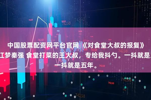 中国股票配资网平台官网 《对食堂大叔的报复》赵婷江梦秦强 食堂打菜的王大叔，专给我抖勺。一抖就是五年。