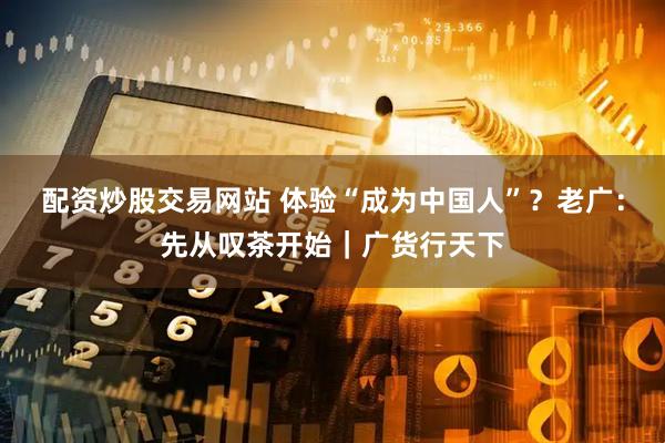 配资炒股交易网站 体验“成为中国人”？老广：先从叹茶开始｜广货行天下