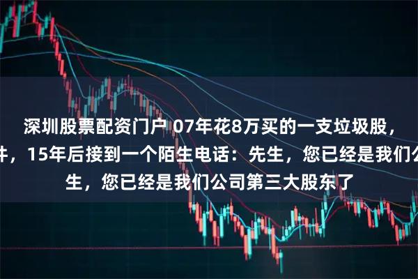 深圳股票配资门户 07年花8万买的一支垃圾股，亏得我卸载了软件，15年后接到一个陌生电话：先生，您已经是我们公司第三大股东了