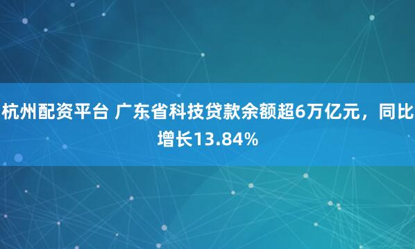 杭州配资平台 广东省科技贷款余额超6万亿元，同比增长13.84%