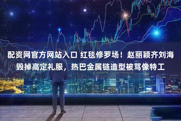 配资网官方网站入口 红毯修罗场！赵丽颖齐刘海毁掉高定礼服，热巴金属链造型被骂像特工