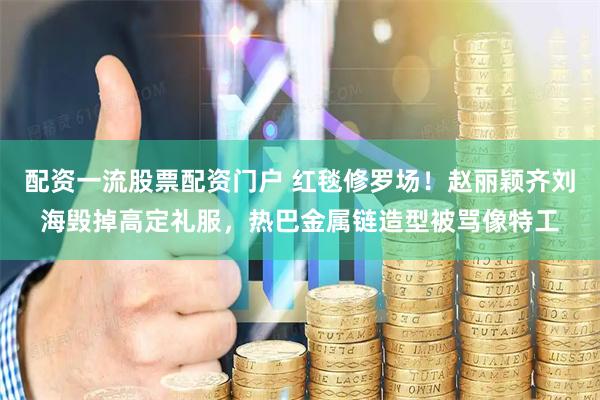 配资一流股票配资门户 红毯修罗场！赵丽颖齐刘海毁掉高定礼服，热巴金属链造型被骂像特工