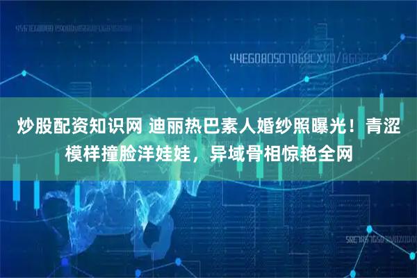 炒股配资知识网 迪丽热巴素人婚纱照曝光！青涩模样撞脸洋娃娃，异域骨相惊艳全网