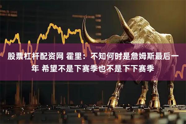股票杠杆配资网 霍里：不知何时是詹姆斯最后一年 希望不是下赛季也不是下下赛季