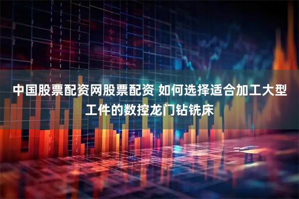 中国股票配资网股票配资 如何选择适合加工大型工件的数控龙门钻铣床