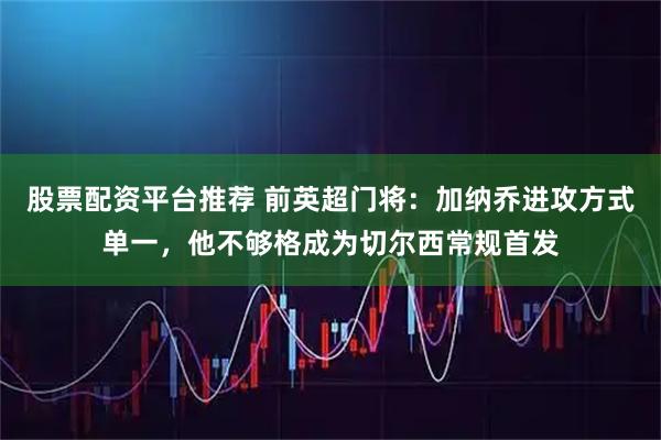 股票配资平台推荐 前英超门将：加纳乔进攻方式单一，他不够格成为切尔西常规首发
