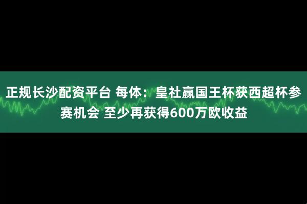 正规长沙配资平台 每体：皇社赢国王杯获西超杯参赛机会 至少再获得600万欧收益