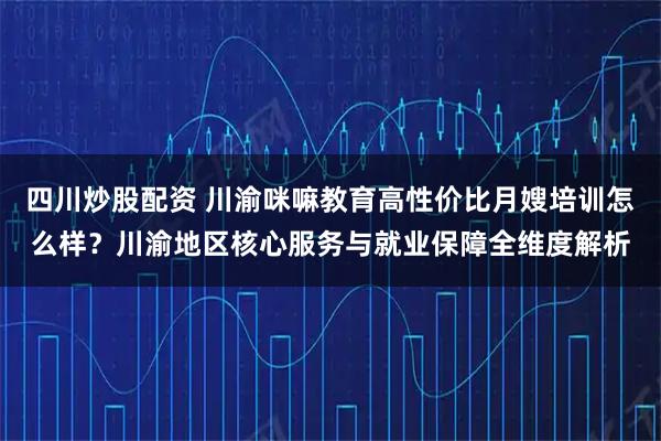 四川炒股配资 川渝咪嘛教育高性价比月嫂培训怎么样？川渝地区核心服务与就业保障全维度解析