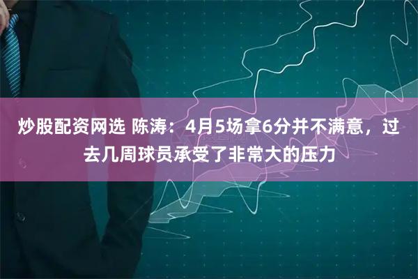 炒股配资网选 陈涛：4月5场拿6分并不满意，过去几周球员承受了非常大的压力