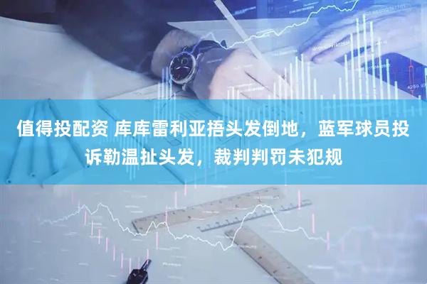 值得投配资 库库雷利亚捂头发倒地，蓝军球员投诉勒温扯头发，裁判判罚未犯规