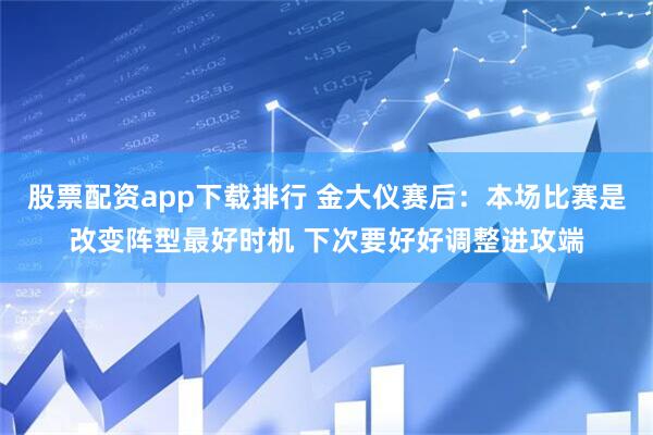 股票配资app下载排行 金大仪赛后：本场比赛是改变阵型最好时机 下次要好好调整进攻端