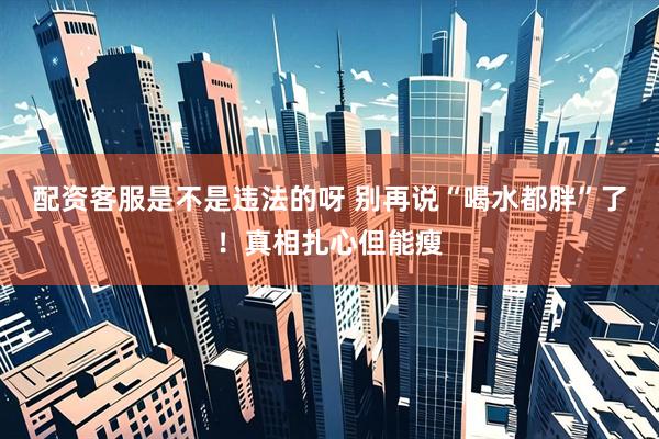 配资客服是不是违法的呀 别再说“喝水都胖”了!真相扎心但能瘦