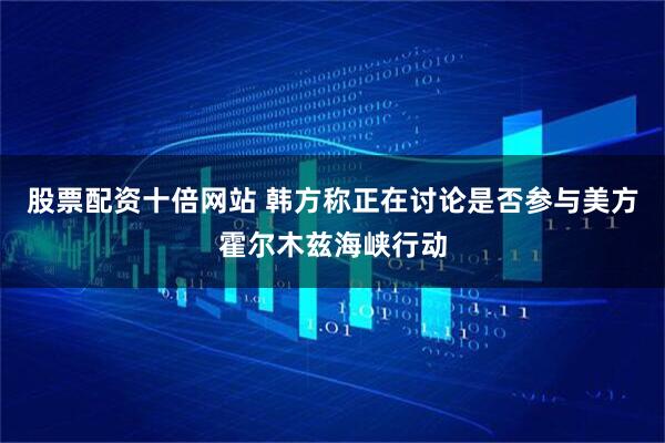 股票配资十倍网站 韩方称正在讨论是否参与美方霍尔木兹海峡行动