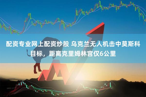配资专业网上配资炒股 乌克兰无人机击中莫斯科目标，距离克里姆林宫仅6公里
