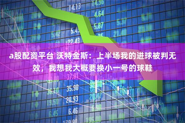 a股配资平台 沃特金斯：上半场我的进球被判无效，我想我大概要换小一号的球鞋