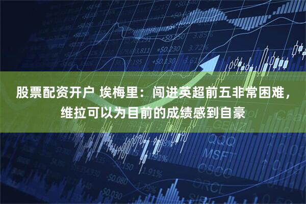 股票配资开户 埃梅里：闯进英超前五非常困难，维拉可以为目前的成绩感到自豪