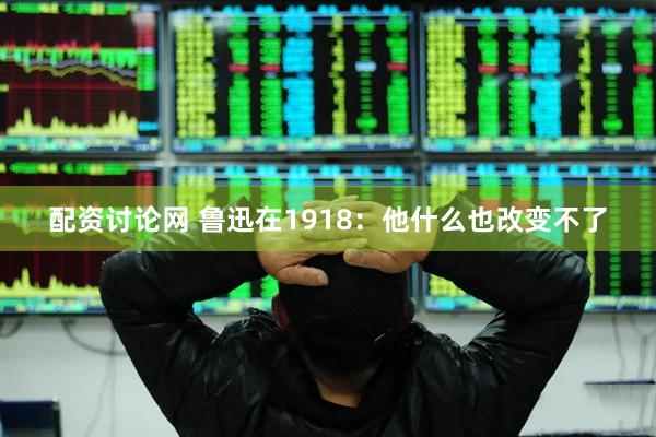 配资讨论网 鲁迅在1918：他什么也改变不了