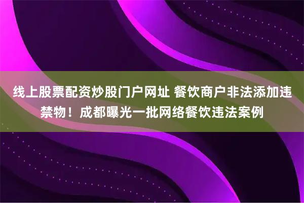 线上股票配资炒股门户网址 餐饮商户非法添加违禁物！成都曝光一批网络餐饮违法案例