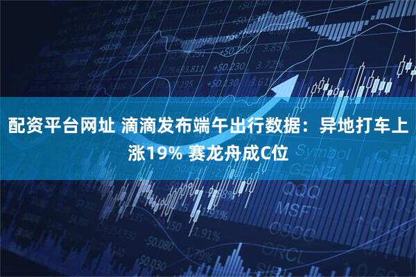 配资平台网址 滴滴发布端午出行数据：异地打车上涨19% 赛龙舟成C位