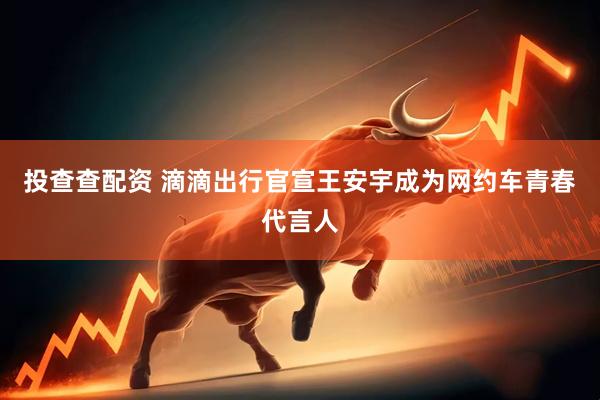 投查查配资 滴滴出行官宣王安宇成为网约车青春代言人