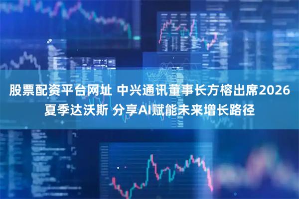 股票配资平台网址 中兴通讯董事长方榕出席2026夏季达沃斯 分享AI赋能未来增长路径