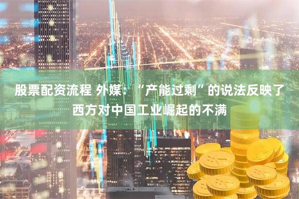 股票配资流程 外媒：“产能过剩”的说法反映了西方对中国工业崛起的不满
