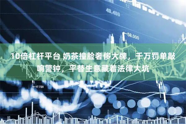 10倍杠杆平台 奶茶撞脸奢侈大牌，千万罚单敲响警钟，平替生意藏着法律大坑