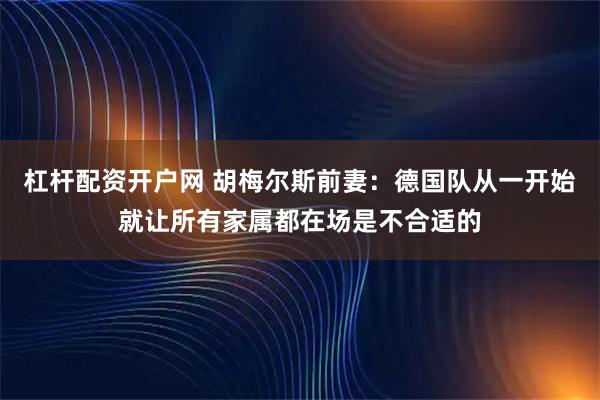 杠杆配资开户网 胡梅尔斯前妻：德国队从一开始就让所有家属都在场是不合适的
