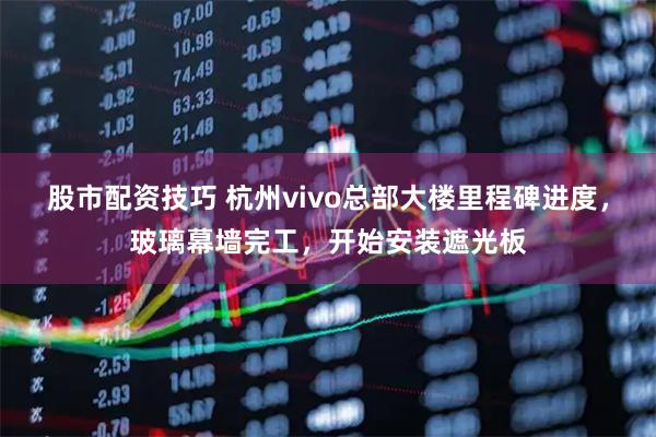 股市配资技巧 杭州vivo总部大楼里程碑进度,玻璃幕墙完工,开始安装遮光板
