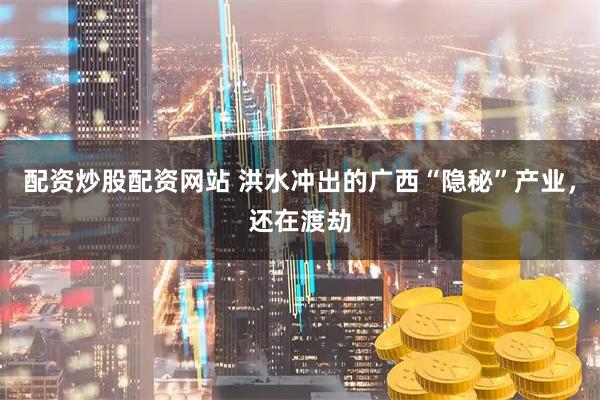 配资炒股配资网站 洪水冲出的广西“隐秘”产业，还在渡劫