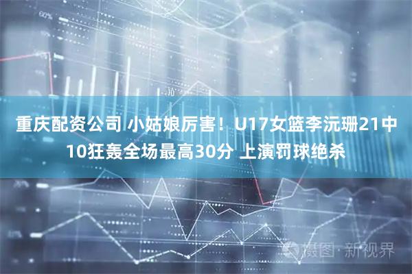 重庆配资公司 小姑娘厉害！U17女篮李沅珊21中10狂轰全场最高30分 上演罚球绝杀