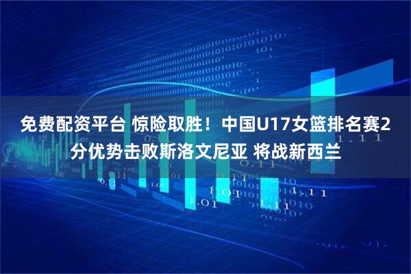 免费配资平台 惊险取胜！中国U17女篮排名赛2分优势击败斯洛文尼亚 将战新西兰