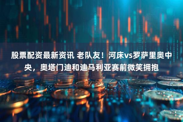 股票配资最新资讯 老队友！河床vs罗萨里奥中央，奥塔门迪和迪马利亚赛前微笑拥抱